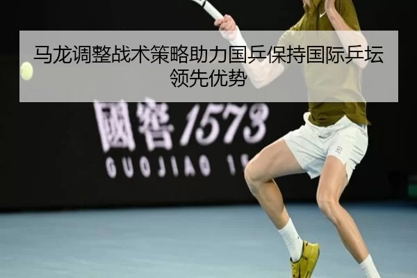马龙调整战术策略助力国乒保持国际乒坛领先优势